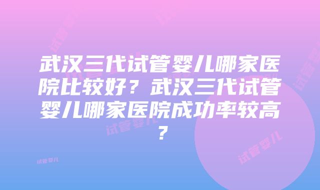 武汉三代试管婴儿哪家医院比较好？武汉三代试管婴儿哪家医院成功率较高？