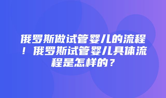 俄罗斯做试管婴儿的流程！俄罗斯试管婴儿具体流程是怎样的？