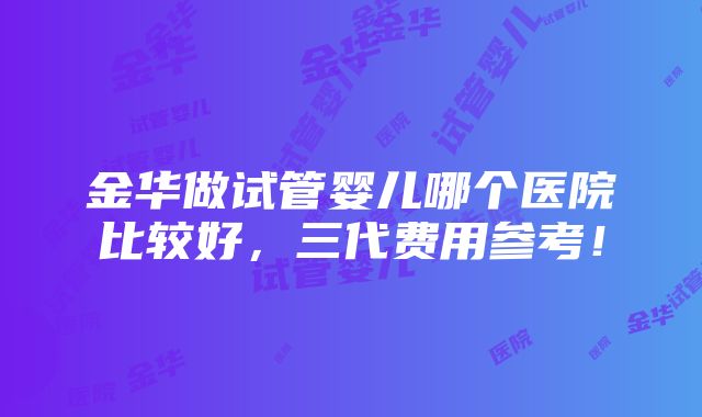 金华做试管婴儿哪个医院比较好，三代费用参考！