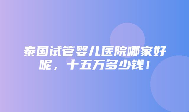 泰国试管婴儿医院哪家好呢，十五万多少钱！