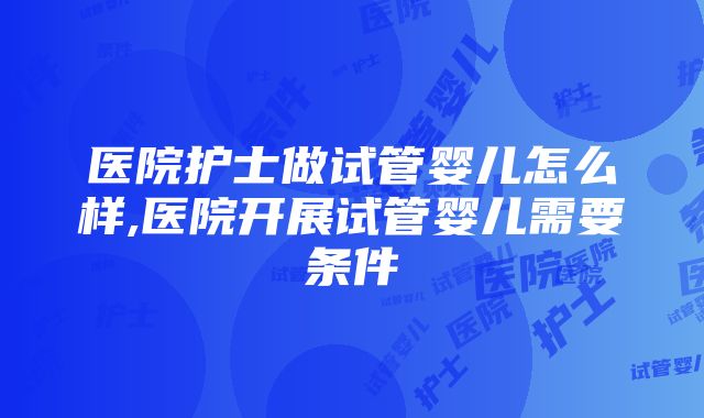 医院护士做试管婴儿怎么样,医院开展试管婴儿需要条件