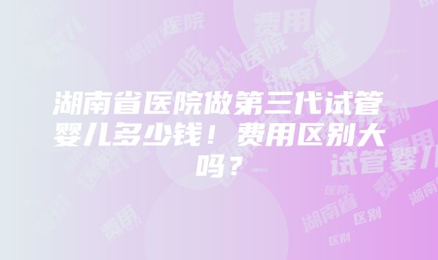 湖南省医院做第三代试管婴儿多少钱！费用区别大吗？