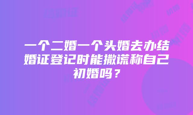 一个二婚一个头婚去办结婚证登记时能撒谎称自己初婚吗？