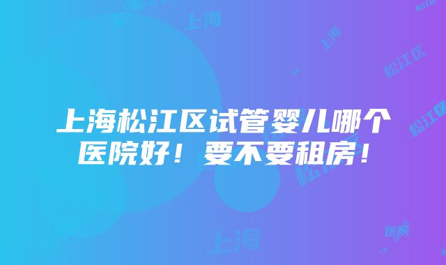 上海松江区试管婴儿哪个医院好！要不要租房！