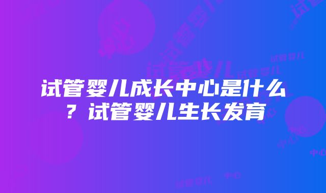 试管婴儿成长中心是什么？试管婴儿生长发育