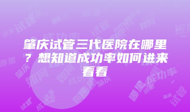 肇庆试管三代医院在哪里？想知道成功率如何进来看看