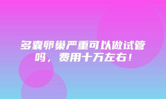 多囊卵巢严重可以做试管吗，费用十万左右！