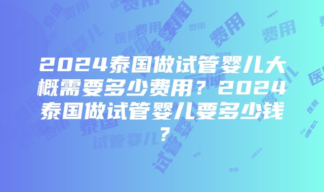 2024泰国做试管婴儿大概需要多少费用？2024泰国做试管婴儿要多少钱？