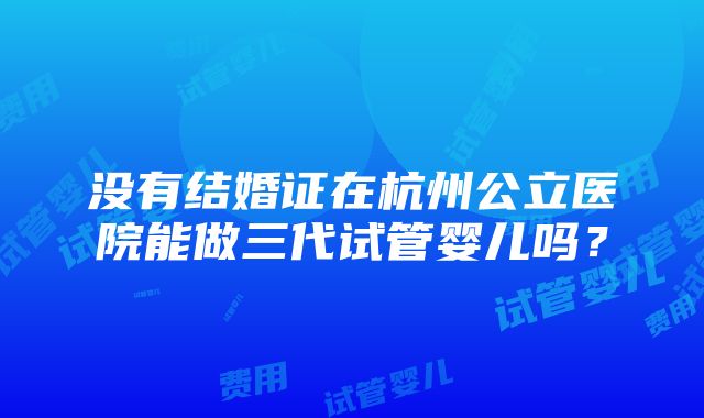 没有结婚证在杭州公立医院能做三代试管婴儿吗？