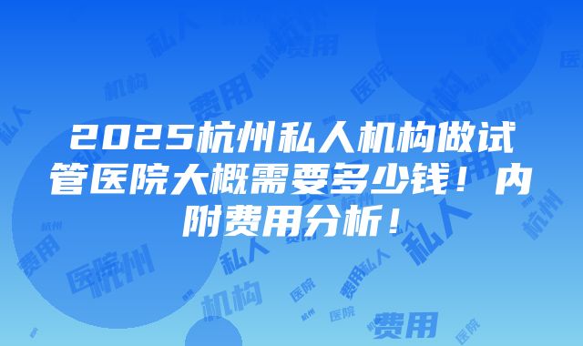 2025杭州私人机构做试管医院大概需要多少钱！内附费用分析！