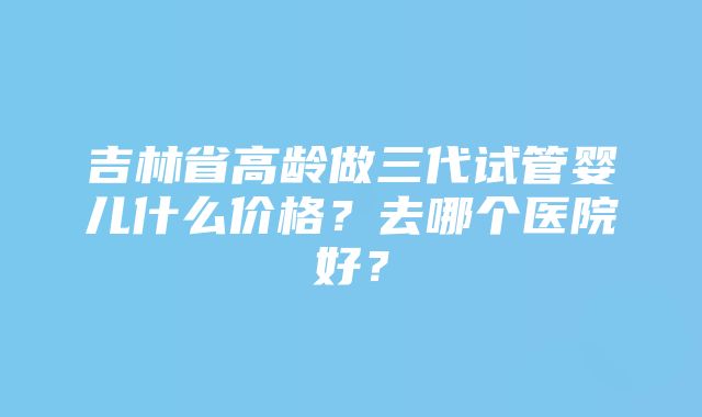 吉林省高龄做三代试管婴儿什么价格？去哪个医院好？