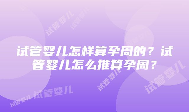 试管婴儿怎样算孕周的？试管婴儿怎么推算孕周？