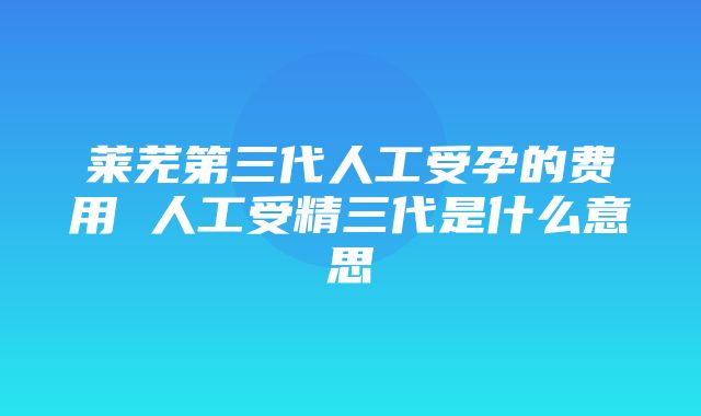 莱芜第三代人工受孕的费用 人工受精三代是什么意思