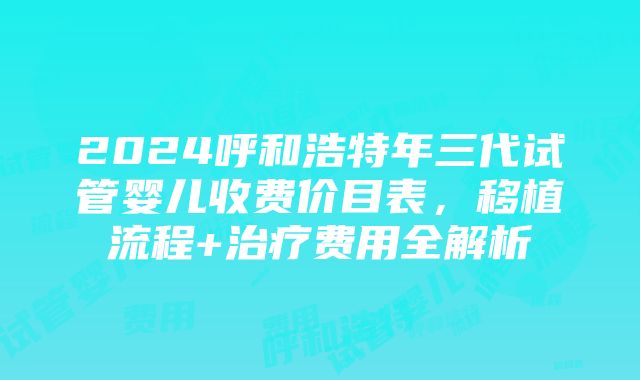 2024呼和浩特年三代试管婴儿收费价目表，移植流程+治疗费用全解析