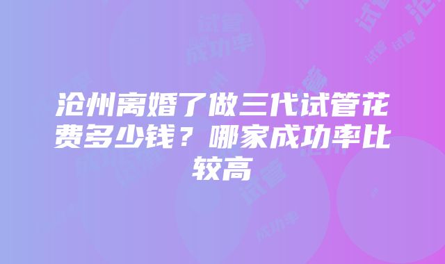 沧州离婚了做三代试管花费多少钱？哪家成功率比较高