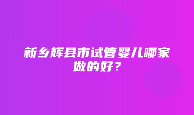 新乡辉县市试管婴儿哪家做的好？