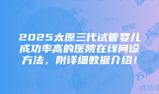 2025太原三代试管婴儿成功率高的医院在线问诊方法，附详细数据介绍！