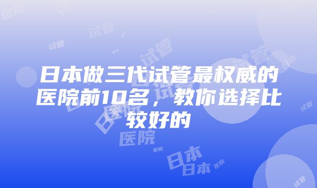 日本做三代试管最权威的医院前10名，教你选择比较好的