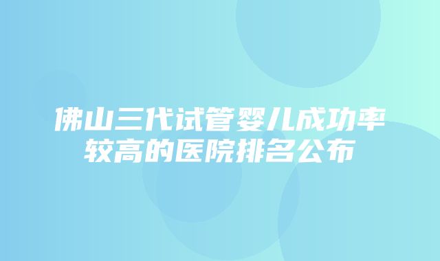 佛山三代试管婴儿成功率较高的医院排名公布