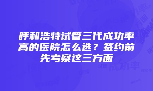 呼和浩特试管三代成功率高的医院怎么选？签约前先考察这三方面