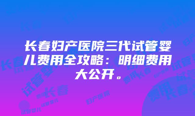 长春妇产医院三代试管婴儿费用全攻略：明细费用大公开。