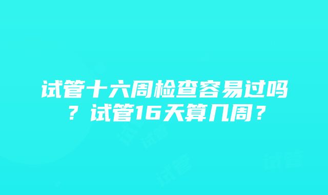 试管十六周检查容易过吗？试管16天算几周？