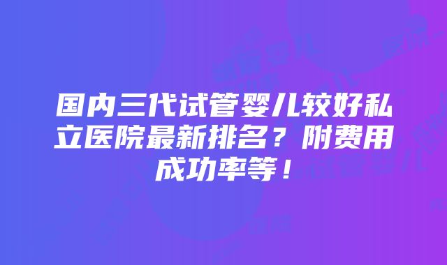 国内三代试管婴儿较好私立医院最新排名？附费用成功率等！