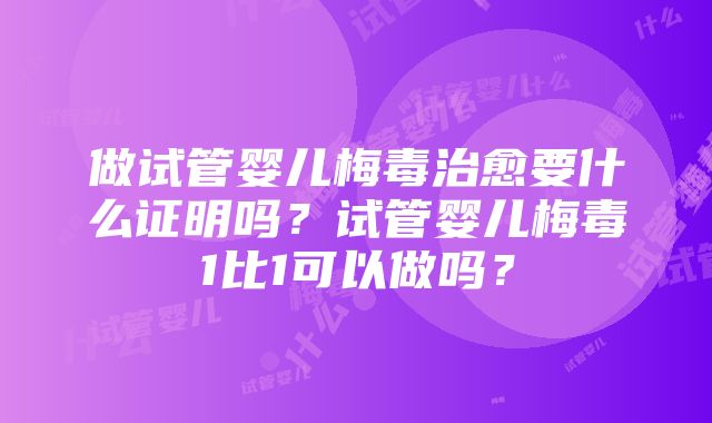 做试管婴儿梅毒治愈要什么证明吗？试管婴儿梅毒1比1可以做吗？