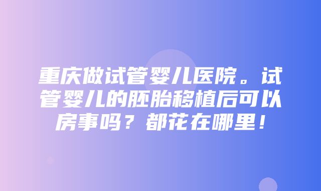 重庆做试管婴儿医院。试管婴儿的胚胎移植后可以房事吗？都花在哪里！