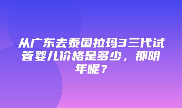 从广东去泰国拉玛3三代试管婴儿价格是多少，那明年呢？