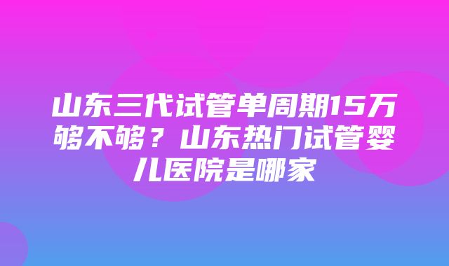 山东三代试管单周期15万够不够？山东热门试管婴儿医院是哪家