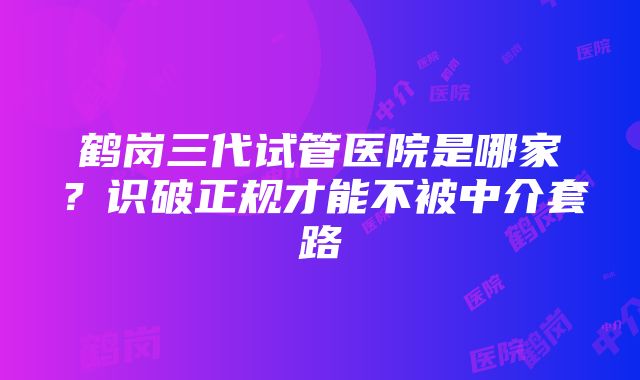 鹤岗三代试管医院是哪家？识破正规才能不被中介套路