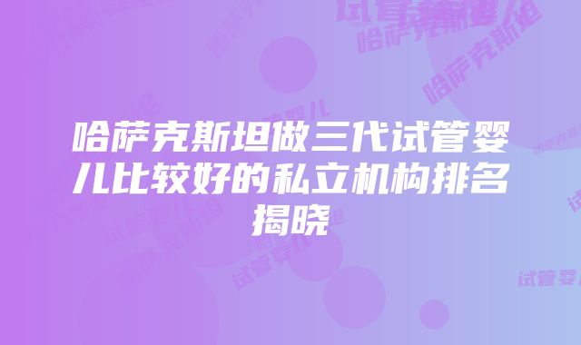 哈萨克斯坦做三代试管婴儿比较好的私立机构排名揭晓