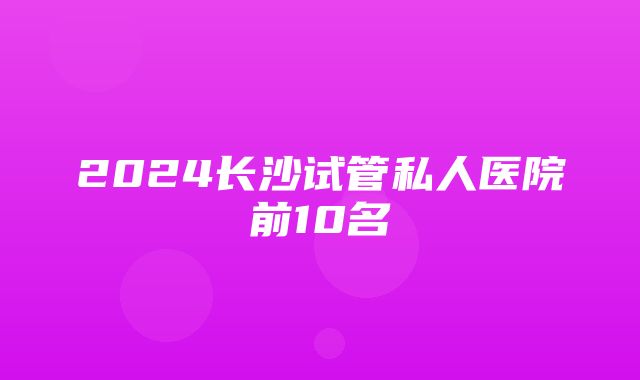 2024长沙试管私人医院前10名