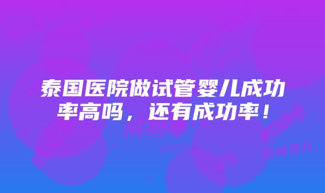 泰国医院做试管婴儿成功率高吗，还有成功率！