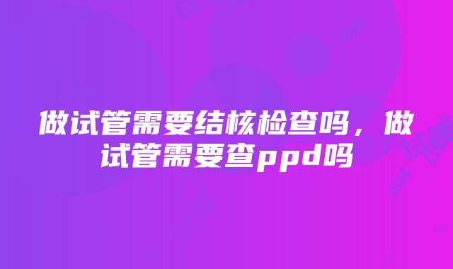 做试管需要结核检查吗，做试管需要查ppd吗