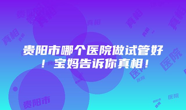 贵阳市哪个医院做试管好！宝妈告诉你真相！