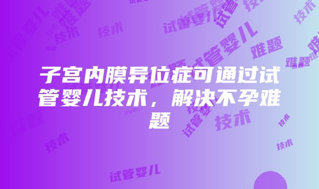 子宫内膜异位症可通过试管婴儿技术，解决不孕难题