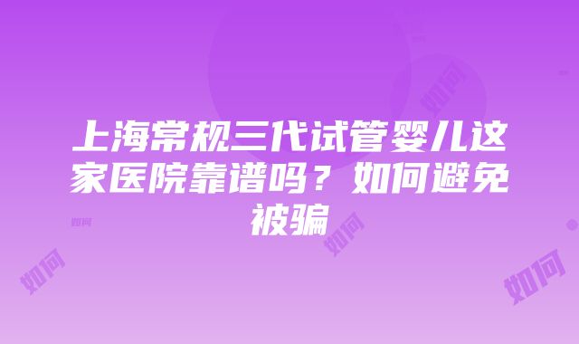 上海常规三代试管婴儿这家医院靠谱吗？如何避免被骗