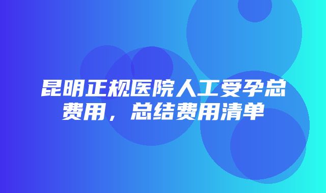 昆明正规医院人工受孕总费用，总结费用清单