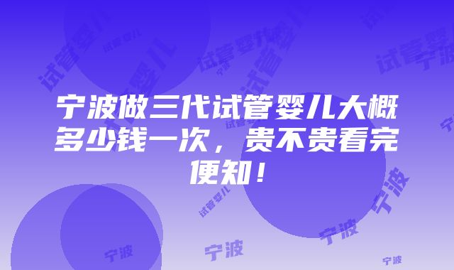 宁波做三代试管婴儿大概多少钱一次，贵不贵看完便知！