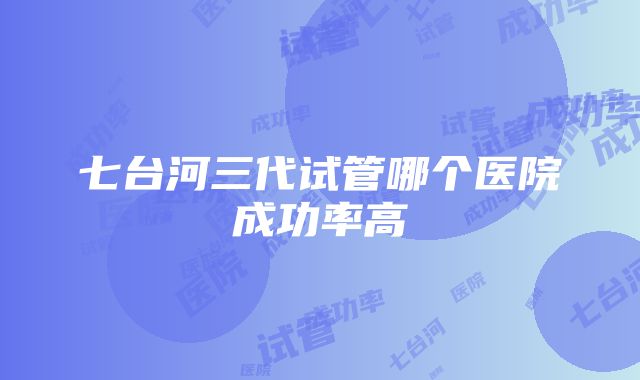 七台河三代试管哪个医院成功率高