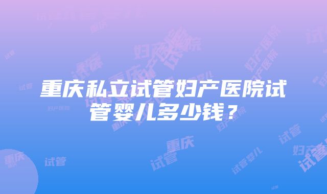 重庆私立试管妇产医院试管婴儿多少钱？