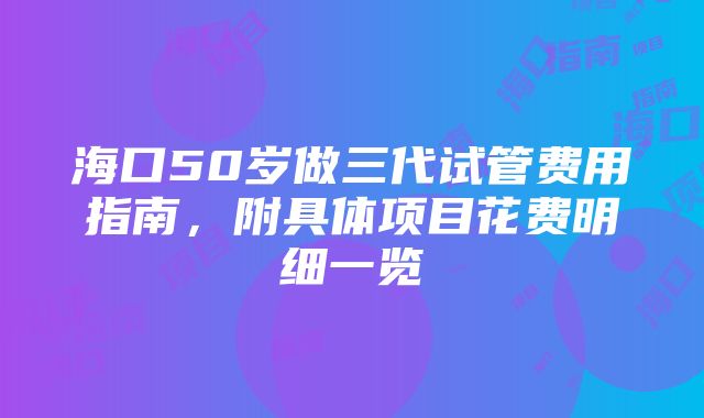 海口50岁做三代试管费用指南，附具体项目花费明细一览