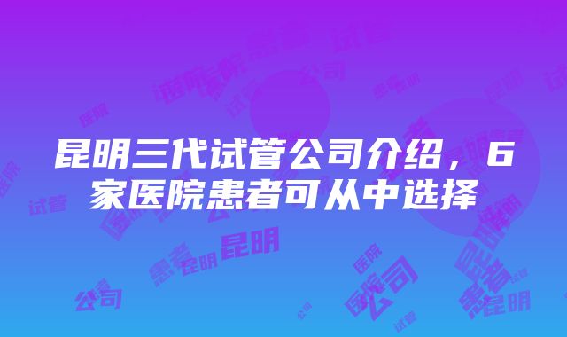 昆明三代试管公司介绍，6家医院患者可从中选择