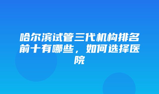 哈尔滨试管三代机构排名前十有哪些，如何选择医院