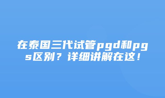 在泰国三代试管pgd和pgs区别？详细讲解在这！