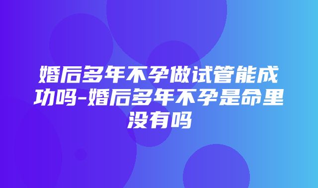 婚后多年不孕做试管能成功吗-婚后多年不孕是命里没有吗