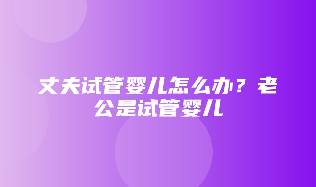 丈夫试管婴儿怎么办？老公是试管婴儿