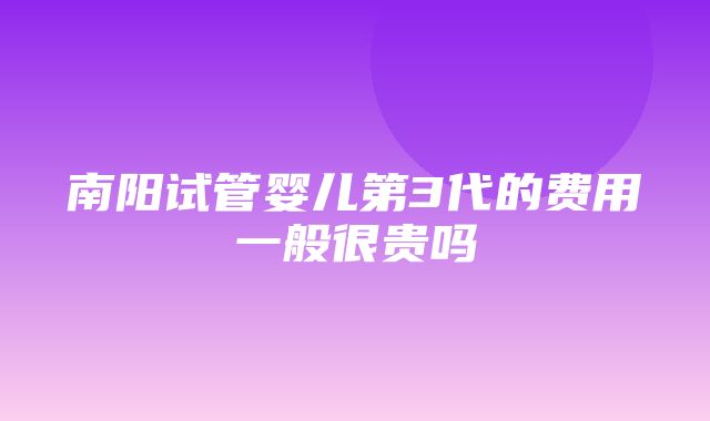 南阳试管婴儿第3代的费用一般很贵吗